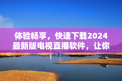 体验畅享，快速下载2024最新版电视直播软件，让你畅游无边！