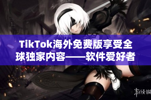 TikTok海外免费版享受全球独家内容——软件爱好者编辑最新力荐！