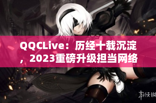 QQCLive：历经十载沉淀，2023重磅升级担当网络直播领袖之一