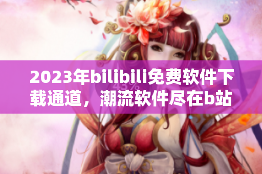 2023年bilibili免费软件下载通道，潮流软件尽在b站