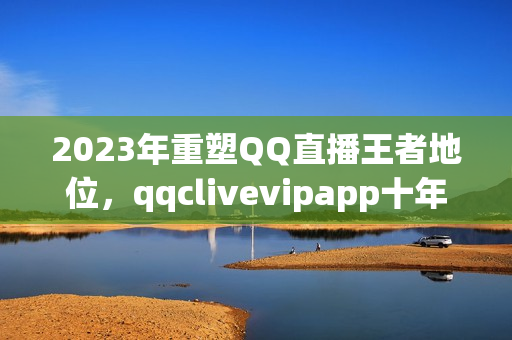 2023年重塑QQ直播王者地位，qqclivevipapp十年技术沉淀奠定行业地位