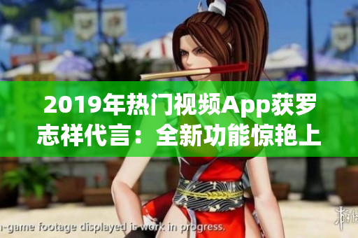 2019年热门视频App获罗志祥代言：全新功能惊艳上线