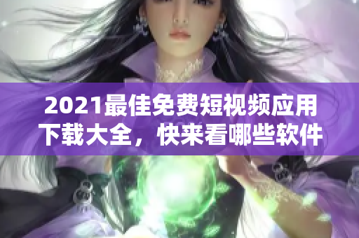 2021最佳免费短视频应用下载大全，快来看哪些软件最适合你！