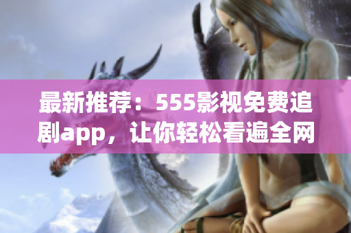 最新推荐：555影视免费追剧app，让你轻松看遍全网热门影视！