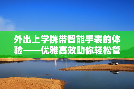 外出上学携带智能手表的体验——优雅高效助你轻松管理学业