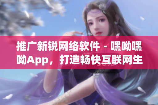 推广新锐网络软件－嘿呦嘿呦App，打造畅快互联网生活！