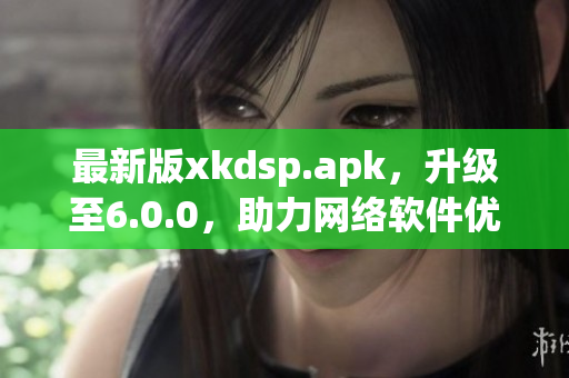 最新版xkdsp.apk，升级至6.0.0，助力网络软件优化