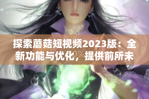 探索蘑菇短视频2023版：全新功能与优化，提供前所未有的软件体验！