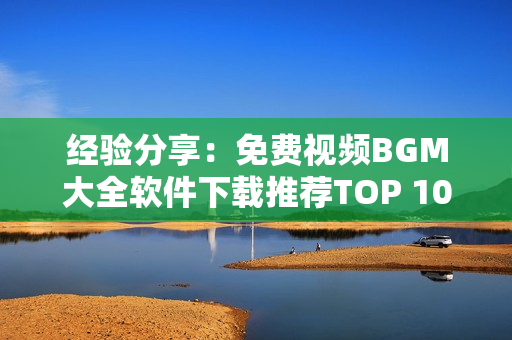 经验分享：免费视频BGM大全软件下载推荐TOP 10