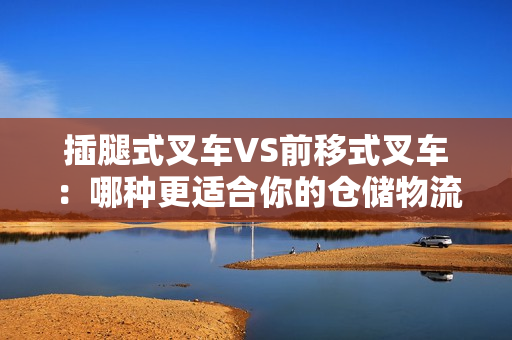 插腿式叉车VS前移式叉车：哪种更适合你的仓储物流操作？