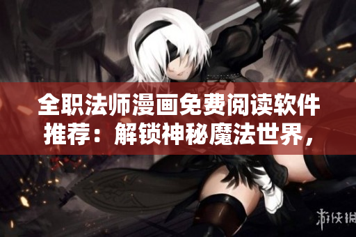 全职法师漫画免费阅读软件推荐：解锁神秘魔法世界，畅享无限快感