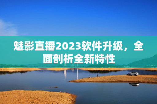 魅影直播2023软件升级，全面剖析全新特性