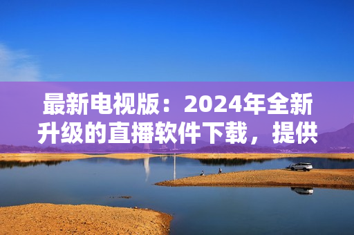 最新电视版：2024年全新升级的直播软件下载，提供更优质的视听体验！