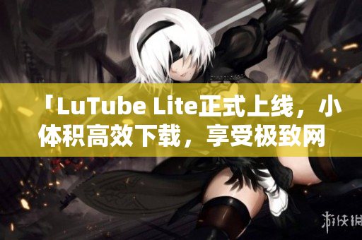 「LuTube Lite正式上线，小体积高效下载，享受极致网络流畅体验」