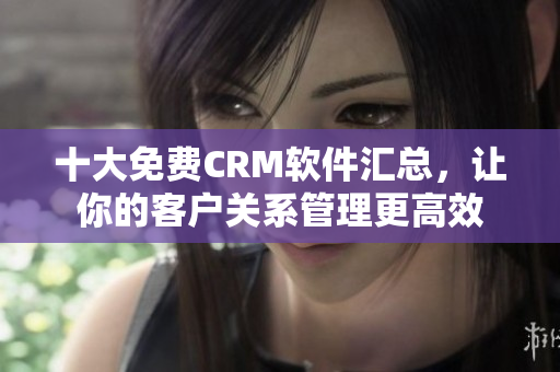 十大免费CRM软件汇总，让你的客户关系管理更高效