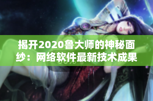 揭开2020鲁大师的神秘面纱：网络软件最新技术成果大揭露