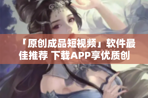 「原创成品短视频」软件最佳推荐 下载APP享优质创作功能