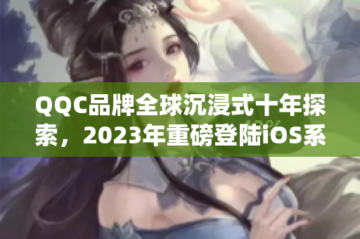 QQC品牌全球沉浸式十年探索，2023年重磅登陆iOS系统