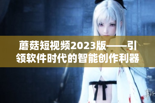 蘑菇短视频2023版——引领软件时代的智能创作利器