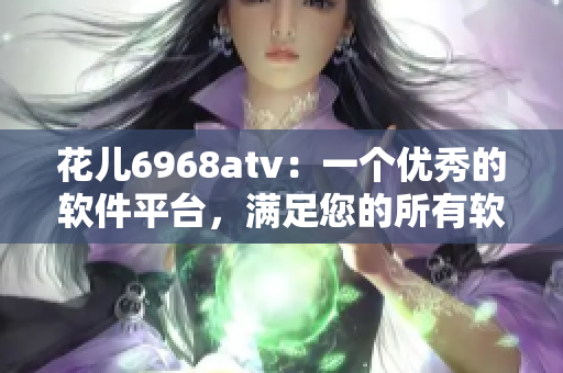 花儿6968atv：一个优秀的软件平台，满足您的所有软件需求