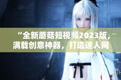 “全新蘑菇短视频2023版，满载创意神器，打造迷人网络世界”