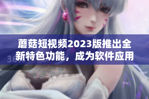 蘑菇短视频2023版推出全新特色功能，成为软件应用新宠