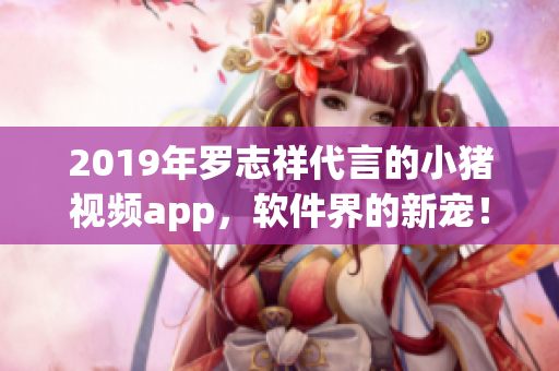 2019年罗志祥代言的小猪视频app，软件界的新宠！