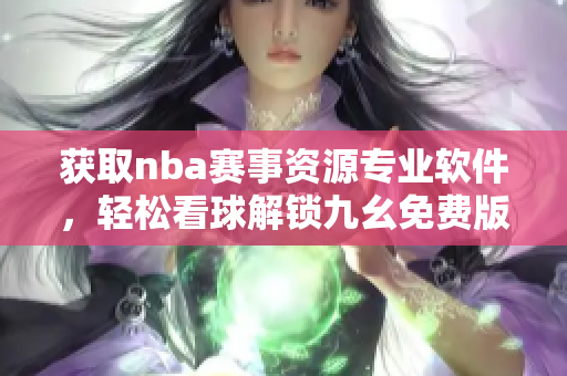 获取nba赛事资源专业软件，轻松看球解锁九幺免费版