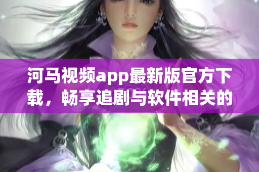 河马视频app最新版官方下载，畅享追剧与软件相关的新功能