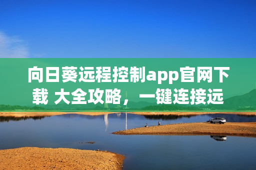 向日葵远程控制app官网下载 大全攻略，一键连接远程电脑控制软件