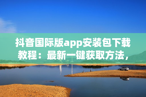 抖音国际版app安装包下载教程：最新一键获取方法，搞定！