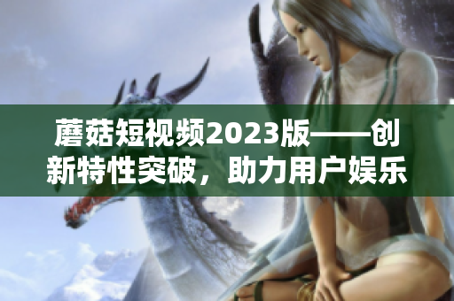 蘑菇短视频2023版——创新特性突破，助力用户娱乐创作