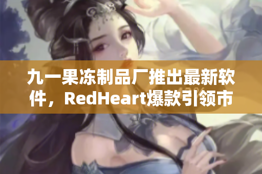 九一果冻制品厂推出最新软件，RedHeart爆款引领市场潮流