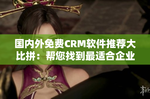 国内外免费CRM软件推荐大比拼：帮您找到最适合企业的CRM利器