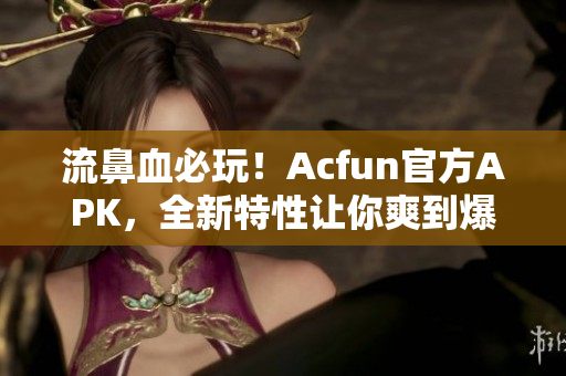 流鼻血必玩！Acfun官方APK，全新特性让你爽到爆！