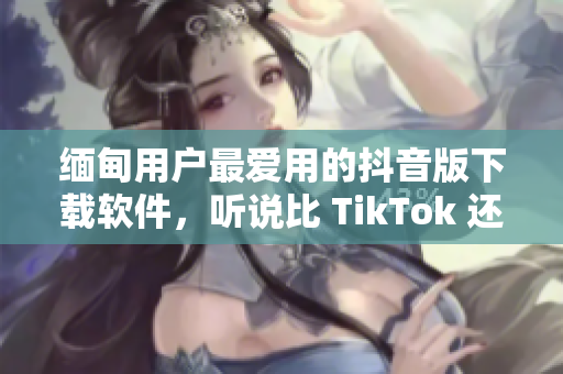 缅甸用户最爱用的抖音版下载软件，听说比 TikTok 还好用？