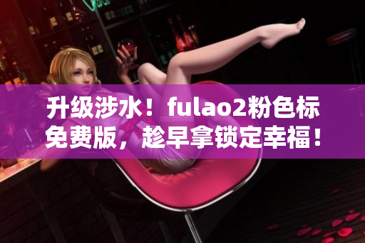 升级涉水！fulao2粉色标免费版，趁早拿锁定幸福！