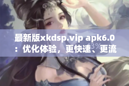 最新版xkdsp.vip apk6.0：优化体验，更快速、更流畅