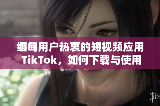 缅甸用户热衷的短视频应用 TikTok，如何下载与使用？