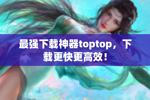 最强下载神器toptop，下载更快更高效！