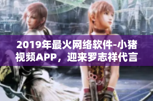 2019年最火网络软件-小猪视频APP，迎来罗志祥代言