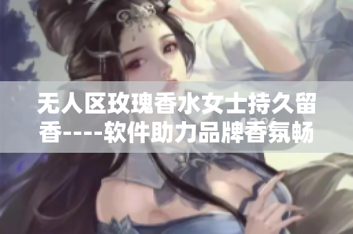 无人区玫瑰香水女士持久留香----软件助力品牌香氛畅销王