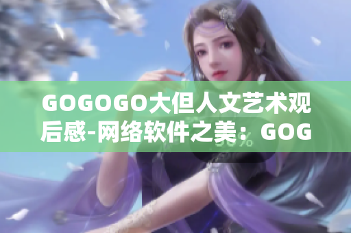 GOGOGO大但人文艺术观后感-网络软件之美：GOGOGO大的人文魅力感悟