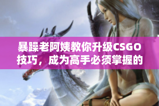 暴躁老阿姨教你升级CSGO技巧，成为高手必须掌握的秘诀