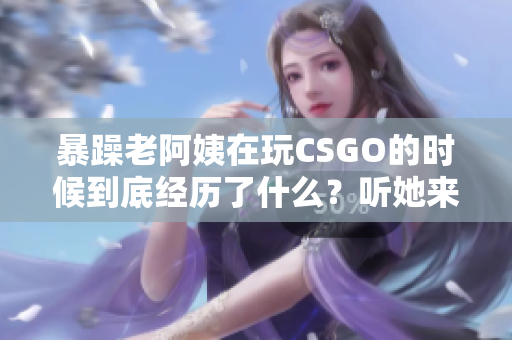 暴躁老阿姨在玩CSGO的时候到底经历了什么？听她来给你揭秘！