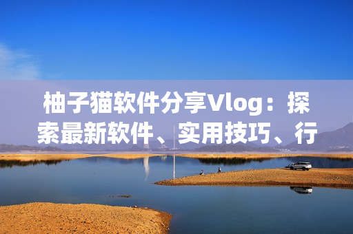 柚子猫软件分享Vlog：探索最新软件、实用技巧、行业趋势