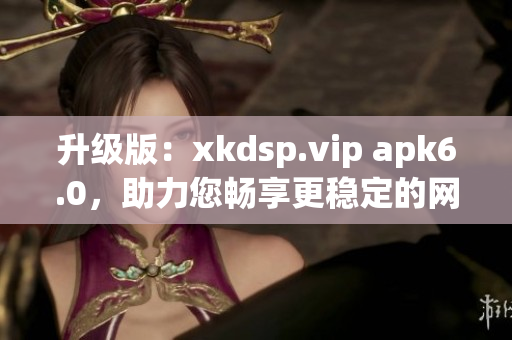 升级版：xkdsp.vip apk6.0，助力您畅享更稳定的网络体验