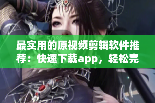 最实用的原视频剪辑软件推荐：快速下载app，轻松完成创意编排