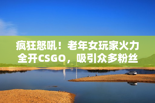 疯狂怒吼！老年女玩家火力全开CSGO，吸引众多粉丝狂热关注