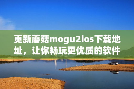 更新蘑菇mogu2ios下载地址，让你畅玩更优质的软件！